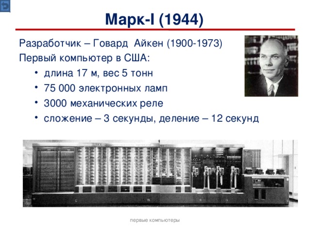 Марк- I (1944) Разработчик – Говард Айкен (1900-1973) Первый компьютер в США: длина 17 м, вес 5 тонн 75 000 электронных ламп 3000 механических реле сложение – 3 секунды, деление – 12 секунд длина 17 м, вес 5 тонн 75 000 электронных ламп 3000 механических реле сложение – 3 секунды, деление – 12 секунд первые компьютеры 