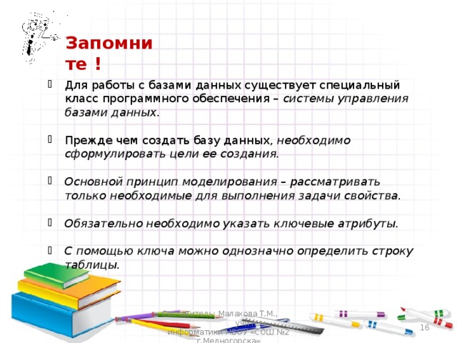 Запомните ! Для работы с базами данных существует специальный класс программного обеспечения – системы управления базами данных.  Прежде чем создать базу данных, необходимо сформулировать цели ее создания.  Основной принцип моделирования – рассматривать только необходимые для выполнения задачи свойства.  Обязательно необходимо указать ключевые атрибуты.  С помощью ключа можно однозначно определить строку таблицы.  Составитель: Малахова Т.М., учитель информатики МБОУ «СОШ №2 г.Медногорска»  