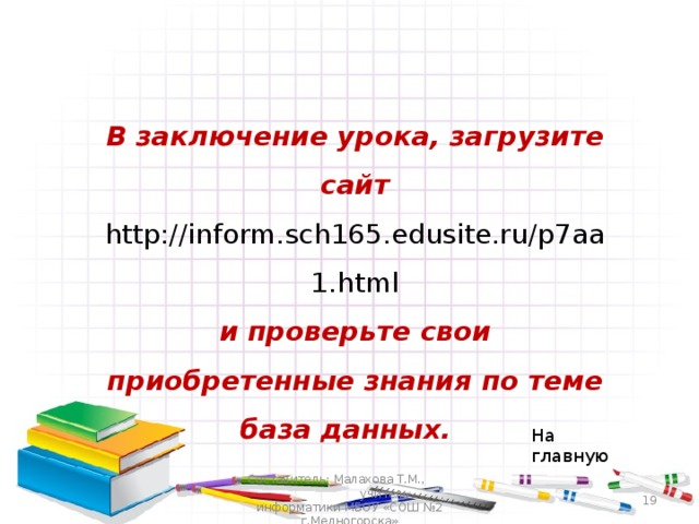 В заключение урока, загрузите сайт http://inform.sch165.edusite.ru/p7aa1.html и проверьте свои приобретенные знания по теме база данных. На главную Составитель: Малахова Т.М., учитель информатики МБОУ «СОШ №2 г.Медногорска»  