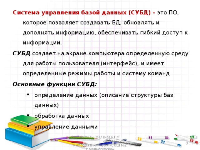 Система управления базой данных (СУБД) - это ПО, которое позволяет создавать БД, обновлять и дополнять информацию, обеспечивать гибкий доступ к информации. СУБД создает на экране компьютера определенную среду для работы пользователя (интерфейс), и имеет определенные режимы работы и систему команд Основные функции СУБД: определение данных (описание структуры баз данных) обработка данных управление данными определение данных (описание структуры баз данных) обработка данных управление данными Составитель: Малахова Т.М., учитель информатики МБОУ «СОШ №2 г.Медногорска»  