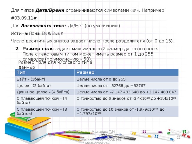 Для типов  Дата/Время ограничиваются символами « # ». Например, # 0 3.09.11# Для Логического типа: Да/Нет (по умолчанию) Истина/Ложь;Вкл/Выкл Число десятичных знаков задает число после разделителя (от 0 до 15). Размер поля задает максимальный размер данных в поле. Поле с текстовым типом может иметь размер от 1 до 255 символов (по умолчанию – 50).  Размер поля для числового типа данных: Тип Байт – (1байт) Размер Целое - (2 байта) Целые числа от 0 до 255 Целые числа от -32768 до +32767 Длинное целое – (4 байта) С плавающей точкой – (4 байта) Целые числа от -2 147 483 648 до +2 147 483 647 С плавающей точкой – (8 байтов) С точностью до 6 знаков от -3.4х10 38 до +3.4х10 38 С точностью до 10 знаков от -1.979х10 308 до +1.797х10 308  Составитель: Малахова Т.М., учитель информатики МБОУ «СОШ №2 г.Медногорска» 