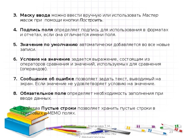 Маску ввода можно ввести вручную или использовать Мастер масок при  помощи кнопки Построить.  Подпись поля определяет подпись для использования в форматах и отчетах, если она отличается имени поля.  Значение по умолчанию автоматически добавляется во все новые записи.  Условие на значение задается выражение, состоящим из операторов сравнения и значений, используемых для сравнения (операндов).  Сообщение об ошибке позволяет задать текст, выводимый на экран. Если значение не удовлетворяет условию на значение.  Обязательное поле определяет необходимость заполнения при вводе данных.  Свойства Пустые строки позволяет хранить пустые строки в текстовых и МЕМО полях. Составитель: Малахова Т.М., учитель информатики МБОУ «СОШ №2 г.Медногорска»  