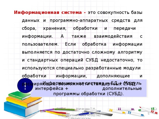 Информационная система - это совокупность базы данных и программно-аппаратных средств для сбора, хранения, обработки и передачи информации. А также взаимодействия с пользователем. Если обработка информации выполняется по достаточно сложному алгоритму и стандартных операций СУБД недостаточно, то используются специально разработанные модули обработки информации, дополняющие и расширяющие возможности стандартных СУБД. Информационная система - это совокупность базы данных и программно-аппаратных средств для сбора, хранения, обработки и передачи информации. А также взаимодействия с пользователем. Если обработка информации выполняется по достаточно сложному алгоритму и стандартных операций СУБД недостаточно, то используются специально разработанные модули обработки информации, дополняющие и расширяющие возможности стандартных СУБД. !  Информационная система = БД + Модуль интерфейса + дополнительные программы обработки (СУБД). Составитель: Малахова Т.М., учитель информатики МБОУ «СОШ №2 г.Медногорска»  