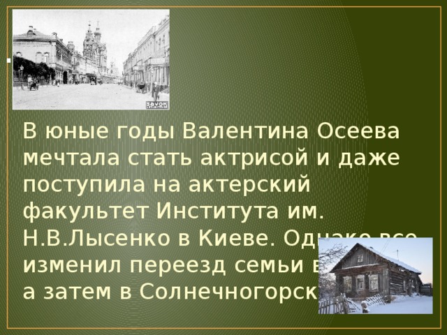 . В юные годы Валентина Осеева мечтала стать актрисой и даже поступила на актерский факультет Института им. Н.В.Лысенко в Киеве. Однако все изменил переезд семьи в Москву, а затем в Солнечногорск. 