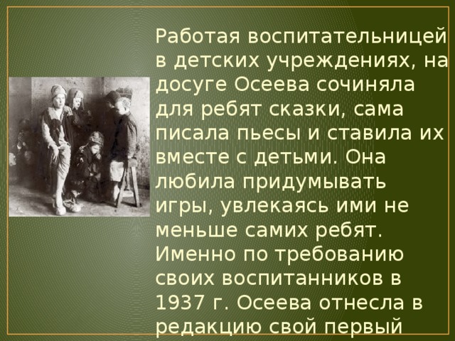 Работая воспитательницей в детских учреждениях, на досуге Осеева сочиняла для ребят сказки, сама писала пьесы и ставила их вместе с детьми. Она любила придумывать игры, увлекаясь ими не меньше самих ребят. Именно по требованию своих воспитанников в 1937 г. Осеева отнесла в редакцию свой первый рассказ - «Гришка». А в 1940 г. вышла ее первая книжка «Рыжий кот». 