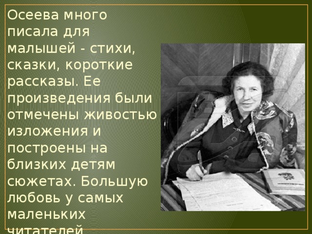 Осеева много писала для малышей - стихи, сказки, короткие рассказы. Ее произведения были отмечены живостью изложения и построены на близких детям сюжетах. Большую любовь у самых маленьких читателей завоевали сборники «Рыжий кот», «Отцовская куртка», «Мой товарищ» и др. 