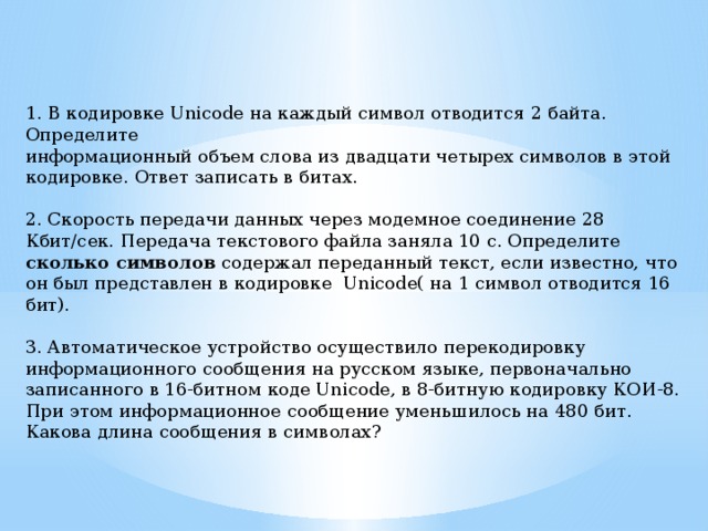 1. В кодировке Unicode на каждый символ отводится 2 байта. Определите информационный объем слова из двадцати четырех символов в этой кодировке. Ответ записать в битах.   2. Скорость передачи данных через модемное соединение 28 Кбит/сек. Передача текстового файла заняла 10 с. Определите сколько символов содержал переданный текст, если известно, что он был представлен в кодировке  Unicode( на 1 символ отводится 16 бит).   3. Автоматическое устройство осуществило перекодировку информационного сообщения на русском языке, первоначально записанного в 16-битном коде Unicode, в 8-битную кодировку КОИ-8. При этом информационное сообщение уменьшилось на 480 бит. Какова длина сообщения в символах? 