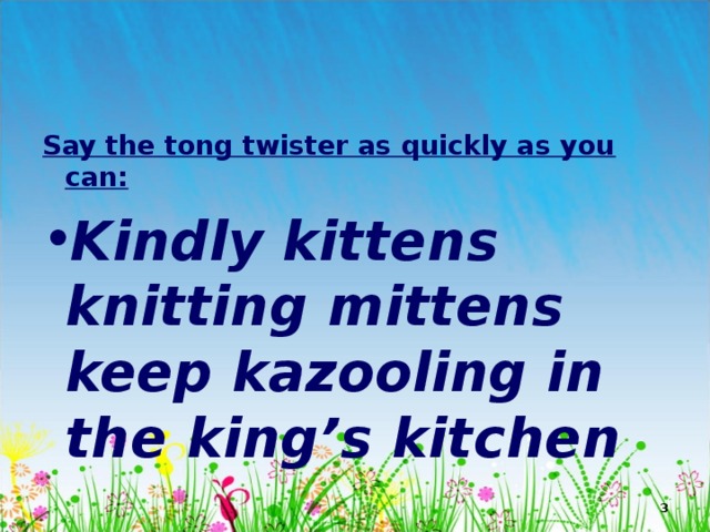 Say the tong twister as quickly as you can: Kindly kittens knitting mittens keep kazooling in the king’s kitchen  