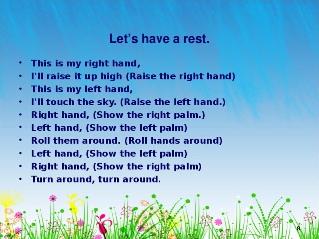   Let’s have a rest. This is my right hand, I'll raise it up high (Raise the right hand) This is my left hand, I'll touch the sky. (Raise the left hand.) Right hand, (Show the right palm.) Left hand, (Show the left palm) Roll them around. (Roll hands around) Left hand, (Show the left palm) Right hand, (Show the right palm) Turn around, turn around.   