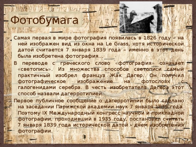 Фотобумага Самая первая в мире фотография появилась в 1826 году – на ней изображен вид из окна на Le Grass, хотя исторической датой считается 7 января 1839 года – именно в этот день была изобретена фотография… В переводе с греческого слово «фотография» означает «светопись». Из множества способов светописи самый практичный изобрел француз Жак Дагер. Он получил фотографическое изображение на фотослоях с галогенидами серебра. В честь изобретателя Дагера этот способ назвали дагерротипией. Первое публичное сообщение о дагерротипии было сделано на заседании Парижской академии наук 7 января 1839 года. Поэтому IX Международный конгресс научной и прикладной фотографии, проходивший в 1935 году, постановил считать 7 января 1839 года исторической датой - днем изобретения фотографии. 