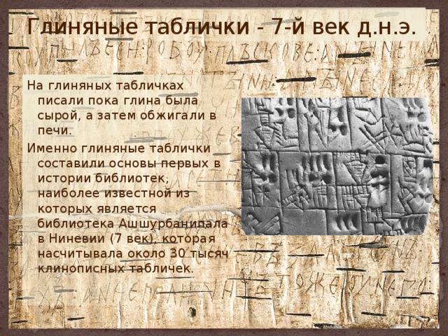 Глиняные таблички - 7-й век д.н.э. На глиняных табличках писали пока глина была сырой, а затем обжигали в печи. Именно глиняные таблички составили основы первых в истории библиотек, наиболее известной из которых является библиотека Ашшурбанипала в Ниневии (7 век), которая насчитывала около 30 тысяч клинописных табличек. 