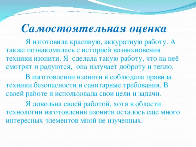 Самостоятельная оценка  Я изготовила красивую, аккуратную работу. А также познакомилась с историей возникновения техники изонити. Я сделала такую работу, что на неё смотрят и радуются, она излучает доброту и тепло.  В изготовлении изонити я соблюдала правила техники безопасности и санитарные требования. В своей работе я использовала свои цели и задачи.  Я довольна своей работой, хотя в области технологии изготовления изонити осталось еще много интересных элементов мной не изученных. 