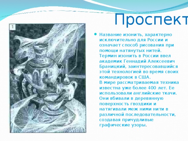  Проспект Название изонить, характерно исключительно для России и означает способ рисования при помощи натянутых нитей. Термин изонить в России ввел академик Геннадий Алексеевич Браницкий, заинтересовавшийся этой технологией во время своих командировок в США.  В мире рассматриваемая техника известна уже более 400 лет. Ее использовали английские ткачи. Они вбивали в деревянную поверхность гвоздики и натягивали меж ними нити в различной последовательности, создавая причудливые графические узоры . 