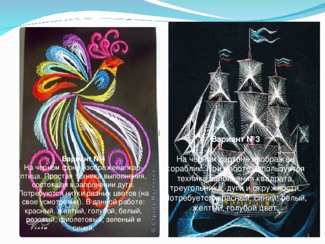 Вариант №3   На черном картоне изображен кораблик. При работе используется техника заполнения квадрата, треугольника, дуги и окружности. Потребуется красный, синий, белый, желтый, голубой цвет. Вариант №4 На черном фоне изображена жар-птица. Простая техника выполнения, состоящая в заполнении дуги. Потребуются нитки разных цветов (на свое усмотрение). В данной работе: красный, желтый, голубой, белый, розовый, фиолетовый, зеленый и синий. 