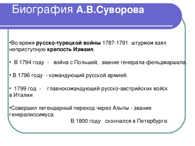 А.В.Суворова Во время русско-турецкой войны 1787-1791 штурмом взял неприступную крепость Измаил .  В 1794 году - война с Польшей, звание генерала-фельдмаршала.  В 1796 году  - командующий русской армией.   1799 год - главнокомандующий русско-австрийских войск в Италии Совершил легендарный переход через Альпы - звание генералиссимуса.  В 1800 году скончался в Петербурге. 