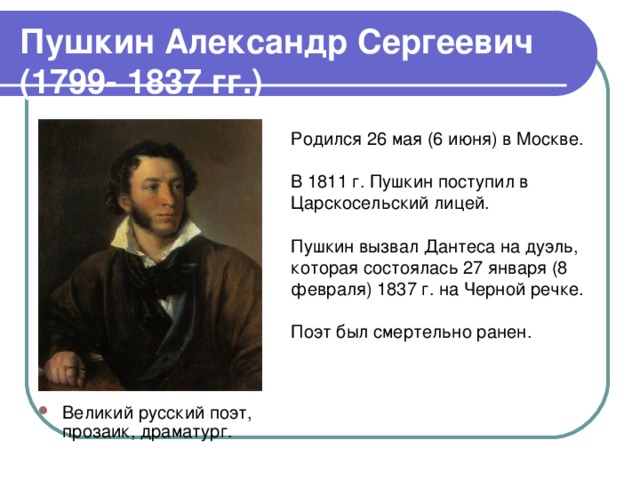 Пушкин Александр Сергеевич (1799- 1837 гг.) Великий русский поэт, прозаик, драматург. Родился 26 мая (6 июня) в Москве. В 1811 г. Пушкин поступил в Царскосельский лицей. Пушкин вызвал Дантеса на дуэль, которая состоялась 27 января (8 февраля) 1837 г. на Черной речке. Поэт был смертельно ранен. 