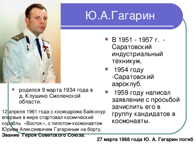 В 1951 - 1957 г. - Саратовский индустриальный техникум,  1954 году -Саратовский аэроклуб.  1959 году написал заявление с просьбой зачислить его в группу кандидатов в космонавты. родился 9 марта 1934 года в д. Клушино Смоленской области. Звание Героя Советского Союза. 27 марта 1968 года Ю. А. Гагарин погиб 