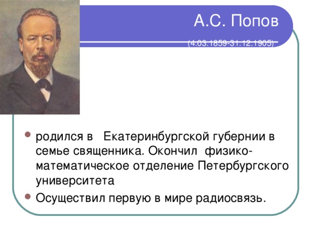 А.С. Попов   (4.03.1859-31.12.1905)  родился в Екатеринбургской губернии в семье священника. Окончил физико-математическое отделение Петербургского университета Осуществил первую в мире радиосвязь. 