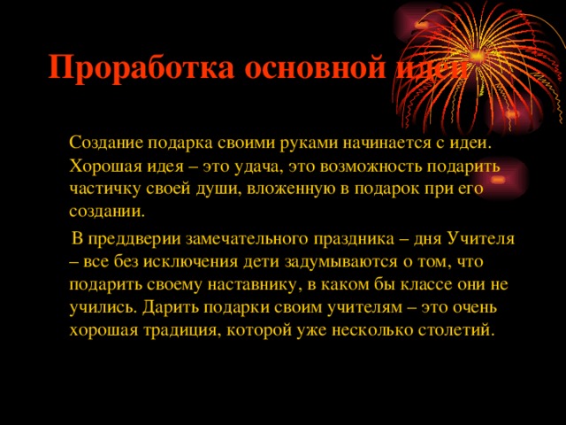 Проработка основной идеи  Создание подарка своими руками начинается с идеи. Хорошая идея – это удача, это возможность подарить частичку своей души, вложенную в подарок при его создании.  В преддверии замечательного праздника – дня Учителя – все без исключения дети задумываются о том, что подарить своему наставнику, в каком бы классе они не учились. Дарить подарки своим учителям – это очень хорошая традиция, которой уже несколько столетий. 