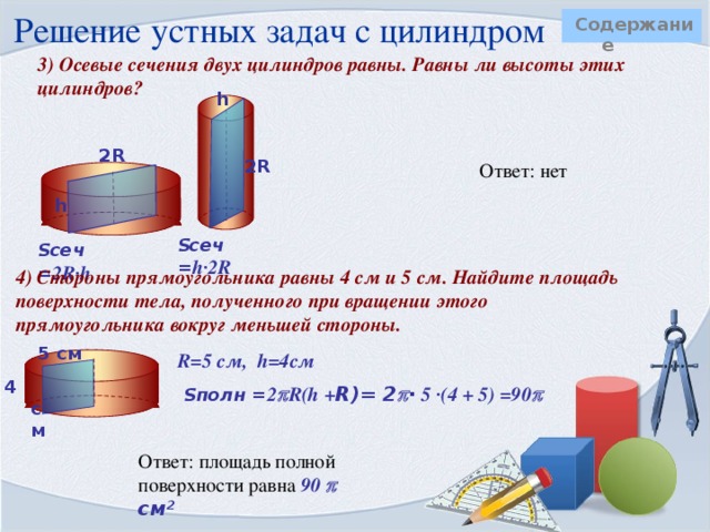 Решение устных задач с цилиндром Содержание  1)Во сколько раз увеличится боковая поверхность цилиндра, если его высота увеличится в 5 раз, а радиус основания останется прежним?   R   Ответ: площадь боковой поверхности увеличится в 5 раз.  5h R      h  Sбок = 2  R5h = 10  Rh Sбок = 2  Rh 2) Как изменится площадь боковой поверхности цилиндра, если радиус основания увеличится в 2 раза, а высота останется прежней?   R 2R Ответ: площадь боковой поверхности увеличится в 2 раза.        h  h   Sбок = 2  Rh Sбок = 2  2Rh = 4  Rh 