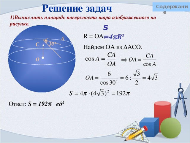 Решение задач Содержание  4) Сколько м 2 ткани потребуется для пошива шатра цирка «Шапито», если диаметр шатра составляет 32 м, а высота 22 м, причем высота крыши равна 12 м? Добавить 5% ткани на швы и отходы. Шатер представляет собой конус и цилиндр. Ткань нужна только для боковых поверхностей этих тел.   12м Сделаем предварительные расчеты  1) вычислим радиус, он одинаков для цилиндра и конуса R = 0,5 d= 0,5 · 32 = 16 (м),  2) H – высота конуса, h – высота цилиндра  H = 12 м, h = 10 м.  3) Образующую конуса найдем по теореме Пифагора:    22 -12 = 10 м      l 12 Sбок ц = 2  Rh = 2   · 16·10 = 160  (м 2 ) Sбок к =   Rl =   ·16 · 20 = 320  (м 2 )  16  Sполн = 480  + 0,05 · 480  = 504  (м 2 ) Ответ: 504  м 2 ≈ 1582,56 м 2 ткани 