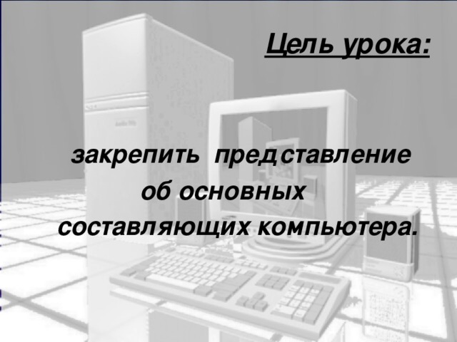Цель урока:   закрепить представление об основных  составляющих компьютера.  