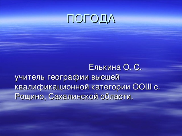 ПОГОДА  Елькина О. С. учитель географии высшей квалификационной категории ООШ с. Рощино, Сахалинской области. 