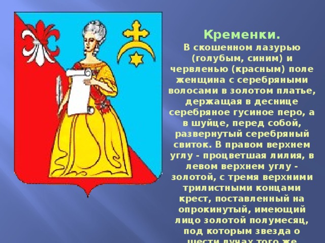 Кременки. В скошенном лазурью (голубым, синим) и червленью (красным) поле женщина с серебряными волосами в золотом платье, держащая в деснице серебряное гусиное перо, а в шуйце, перед собой, развернутый серебряный свиток. В правом верхнем углу - процветшая лилия, в левом верхнем углу - золотой, с тремя верхними трилистными концами крест, поставленный на опрокинутый, имеющий лицо золотой полумесяц, под которым звезда о шести лучах того же металла. 