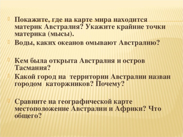 Покажите, где на карте мира находится материк Австралия? Укажите крайние точки материка (мысы). Воды, каких океанов омывают Австралию?  Кем была открыта Австралия и остров Тасмания? Какой город на территории Австралии назван городом каторжников? Почему?  Сравните на географической карте местоположение Австралии и Африки? Что общего?  