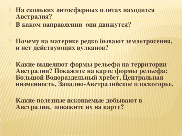 На скольких литосферных плитах находится Австралия? В каком направлении они движутся?  Почему на материке редко бывают землетрясения, и нет действующих вулканов?  Какие выделяют формы рельефа на территории Австралии? Покажите на карте формы рельефа: Большой Водораздельный хребет, Центральная низменность, Западно-Австралийское плоскогорье.  Какие полезные ископаемые добывают в Австралии, покажите их на карте?   