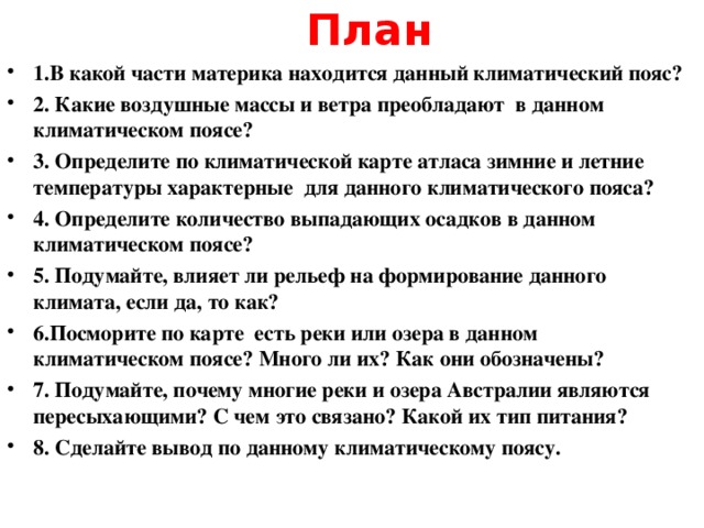 План 1.В какой части материка находится данный климатический пояс? 2. Какие воздушные массы и ветра преобладают в данном климатическом поясе? 3. Определите по климатической карте атласа зимние и летние температуры характерные для данного климатического пояса? 4. Определите количество выпадающих осадков в данном климатическом поясе? 5. Подумайте, влияет ли рельеф на формирование данного климата, если да, то как? 6.Посморите по карте есть реки или озера в данном климатическом поясе? Много ли их? Как они обозначены? 7. Подумайте, почему многие реки и озера Австралии являются пересыхающими? С чем это связано? Какой их тип питания? 8. Сделайте вывод по данному климатическому поясу.  