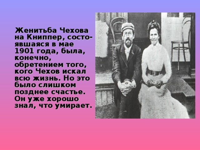  Женитьба Чехова на Книппер, состо-явшаяся в мае 1901 года, была, конечно, обретением того, кого Чехов искал всю жизнь. Но это было слишком позднее счастье. Он уже хорошо знал, что умирает. 