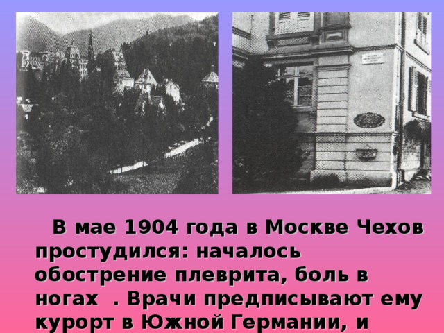  В мае 1904 года в Москве Чехов простудился: началось обострение плеврита, боль в ногах  . Врачи предписывают ему курорт в Южной  Германии, и Чехов отправляется в Баденвейлер. В ночь с 1 на 2 июля 1904 года он скончался в Баденвейлере, в гостинице. 