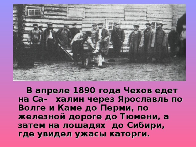  В апреле 1890 года Чехов едет на Са- халин через Ярославль по Волге и Каме до Перми, по железной дороге до Тюмени, а затем на лошадях до Сибири, где увидел ужасы каторги. 