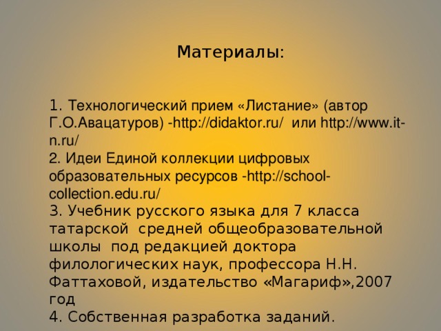 Материалы: 1. Технологический прием «Листание» (автор Г.О.Авацатуров) - http://didaktor.ru/ или http://www.it-n.ru/  2. Идеи Единой коллекции цифровых образовательных ресурсов - http://school-collection.edu.ru/  3. Учебник русского языка для 7 класса татарской средней общеобразовательной школы под редакцией доктора филологических наук, профессора Н.Н. Фаттаховой, издательство «Магариф»,2007 год 4. Собственная разработка заданий. 