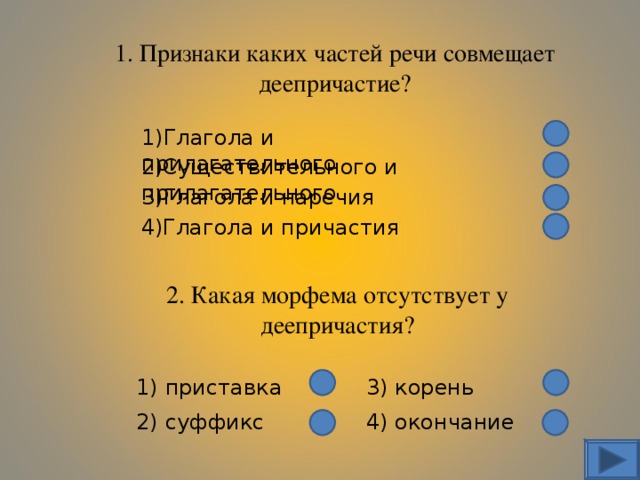 1. Признаки каких частей речи совмещает деепричастие? 1)Глагола и прилагательного 2)Существительного и прилагательного 3)Глагола и наречия 4)Глагола и причастия 2. Какая морфема отсутствует у деепричастия? 1) приставка 3) корень 2) суффикс 4) окончание 