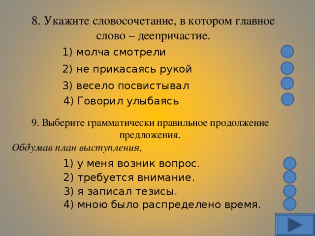 8. Укажите словосочетание, в котором главное слово – деепричастие. 1) молча смотрели 2) не прикасаясь рукой 3) весело посвистывал 4) Говорил улыбаясь 9. Выберите грамматически правильное продолжение предложения. Обдумав план выступления, 1) у меня возник вопрос. 2) требуется внимание. 3) я записал тезисы. 4) мною было распределено время. 