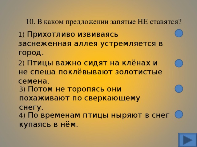 10. В каком предложении запятые НЕ ставятся? 1) Прихотливо извиваясь заснеженная аллея устремляется в город. 2) Птицы важно сидят на клёнах и не спеша поклёвывают золотистые семена. 3) Потом не торопясь они похаживают по сверкающему снегу. 4) По временам птицы ныряют в снег купаясь в нём. 