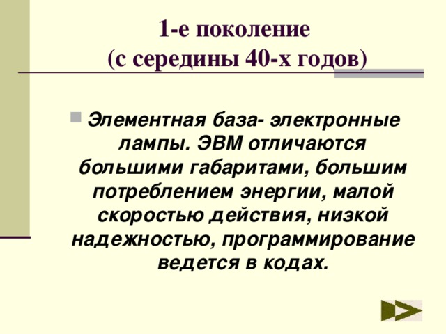 1-е поколение  (с середины 40-х годов) Элементная база- электронные лампы. ЭВМ отличаются большими габаритами, большим потреблением энергии, малой скоростью действия, низкой надежностью, программирование ведется в кодах. 
