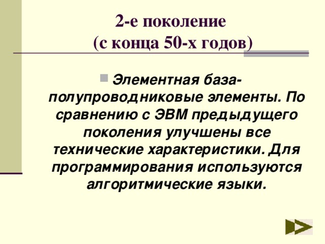 2-е поколение  (с конца 50-х годов) Элементная база- полупроводниковые элементы. По сравнению с ЭВМ предыдущего поколения улучшены все технические характеристики. Для программирования используются алгоритмические языки. 