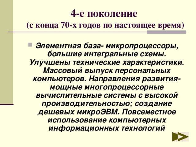 4-е поколение  (с конца 70-х годов по настоящее время) Элементная база- микропроцессоры, большие интегральные схемы. Улучшены технические характеристики. Массовый выпуск персональных компьютеров. Направления развития- мощные многопроцессорные вычислительные системы с высокой производительностью; создание дешевых микроЭВМ. Повсеместное использование компьютерных информационных технологий 