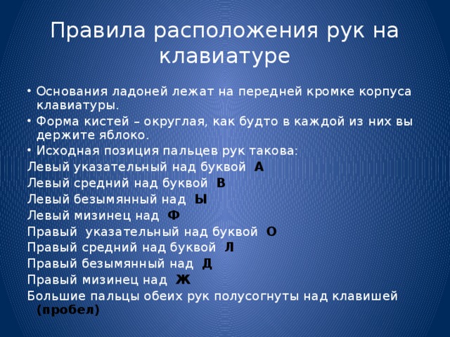 Правила расположения рук на клавиатуре Основания ладоней лежат на передней кромке корпуса клавиатуры. Форма кистей – округлая, как будто в каждой из них вы держите яблоко. Исходная позиция пальцев рук такова: Левый указательный над буквой А Левый средний над буквой В Левый безымянный над Ы Левый мизинец над Ф Правый указательный над буквой О Правый средний над буквой Л Правый безымянный над Д Правый мизинец над Ж Большие пальцы обеих рук полусогнуты над клавишей (пробел) 