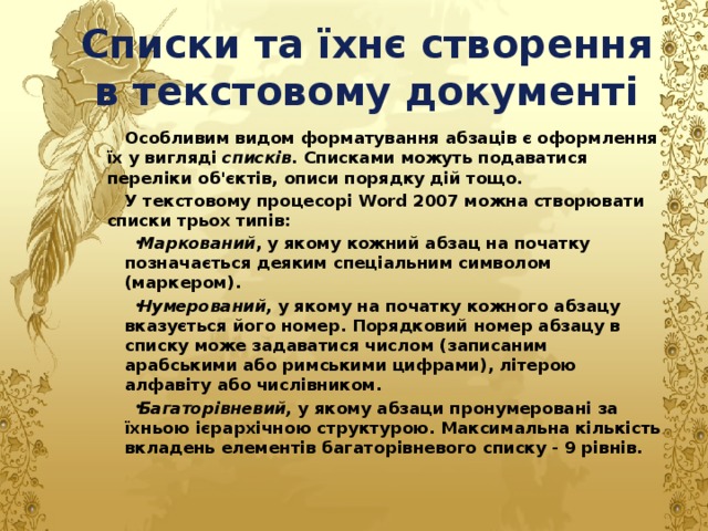 Списки та їхнє створення в текстовому документі Особливим видом форматування абзаців є оформлення їх у вигляді списків. Списками можуть подаватися переліки об'єктів, описи порядку дій тощо. У текстовому процесорі Word 2007 можна створювати списки трьох типів: Маркований , у якому кожний абзац на початку позначається деяким спеціальним символом (маркером). Нумерований, у якому на початку кожного абзацу вказується його номер. Порядковий номер абзацу в списку може задаватися числом (записаним арабськими або римськими цифрами), літерою алфавіту або числівником. Багаторівневий, у якому абзаци пронумеровані за їхньою ієрархічною структурою. Максимальна кількість вкладень елементів багаторівневого списку - 9 рівнів. 