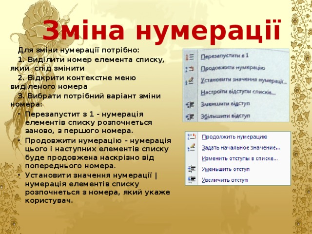 Зміна нумерації Для зміни нумерації потрібно: 1. Виділити номер елемента списку, який слід змінити 2. Відкрити контекстне меню виділеного номера 3. Вибрати потрібний варіант зміни номера: Перезапустит з 1 - нумерація елементів списку розпочнеться заново, з першого номера. Продовжити нумерацію - нумерація цього і наступних елементів списку буде продовжена наскрізно від попереднього номера. Установити значення нумерації | нумерація елементів списку розпочнеться з номера, який укаже користувач. 