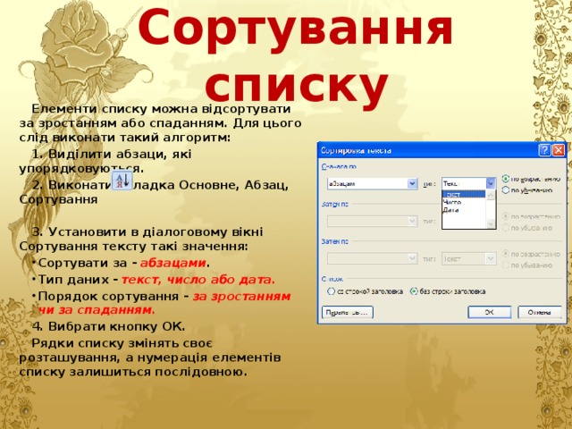 Сортування списку Елементи списку можна відсортувати за зростанням або спаданням. Для цього слід виконати такий алгоритм: 1. Виділити абзаци, які упорядковуються. 2. Виконати вкладка Основне, Абзац, Сортування  3. Установити в діалоговому вікні Сортування тексту такі значення: Сортувати за - абзацами . Тип даних - текст, число або дата. Порядок сортування - за зростанням чи за спаданням. 4. Вибрати кнопку ОК. Рядки списку змінять своє розташування, а нумерація елементів списку залишиться послідовною. 