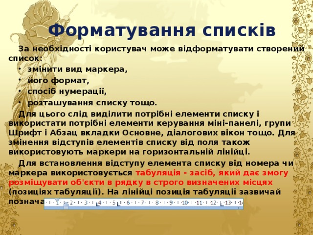Форматування списків За необхідності користувач може відформатувати створений список: змінити вид маркера, його формат, спосіб нумерації, розташування списку тощо. Для цього слід виділити потрібні елементи списку і використати потрібні елементи керування міні-панелі, групи Шрифт і Абзац вкладки Основне, діалогових вікон тощо. Для змінення відступів елементів списку від поля також використовують маркери на горизонтальній лінійці. Для встановлення відступу елемента списку від номера чи маркера використовується табуляція - засіб, який дає змогу розміщувати об'єкти в рядку в строго визначених місцях (позиціях табуляції). На лінійці позиція табуляції зазвичай позначається так: L  