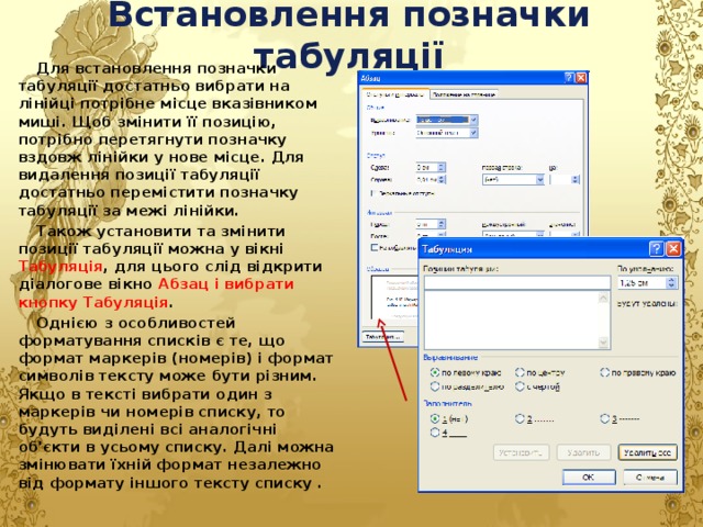 Встановлення позначки табуляції Для встановлення позначки табуляції достатньо вибрати на лінійці потрібне місце вказівником миші. Щоб змінити її позицію, потрібно перетягнути позначку вздовж лінійки у нове місце. Для видалення позиції табуляції достатньо перемістити позначку табуляції за межі лінійки. Також установити та змінити позиції табуляції можна у вікні Табуляція , для цього слід відкрити діалогове вікно Абзац і вибрати кнопку Табуляція . Однією з особливостей форматування списків є те, що формат маркерів (номерів) і формат символів тексту може бути різним. Якщо в тексті вибрати один з маркерів чи номерів списку, то будуть виділені всі аналогічні об'єкти в усьому списку. Далі можна змінювати їхній формат незалежно від формату іншого тексту списку . 