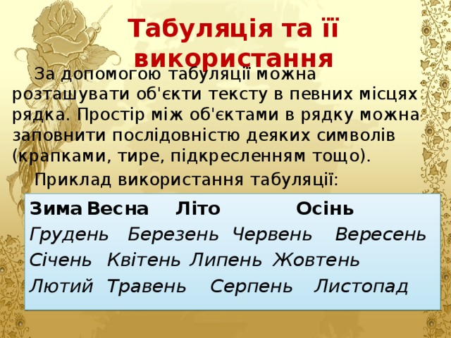 Табуляція та її використання За допомогою табуляції можна розташувати об'єкти тексту в певних місцях рядка. Простір між об'єктами в рядку можна заповнити послідовністю деяких символів (крапками, тире, підкресленням тощо). Приклад використання табуляції: Зима   Весна  Літо  Осінь Грудень  Березень  Червень  Вересень Січень  Квітень  Липень  Жовтень Лютий  Травень  Серпень  Листопад 
