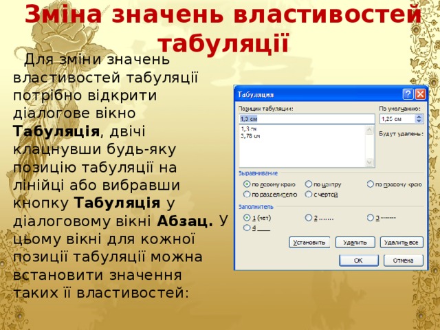Зміна значень властивостей табуляції Для зміни значень властивостей табуляції потрібно відкрити діалогове вікно Табуляція , двічі клацнувши будь-яку позицію табуляції на лінійці або вибравши кнопку Табуляція у діалоговому вікні Абзац. У цьому вікні для кожної позиції табуляції можна встановити значення таких її властивостей: 