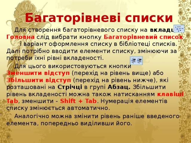 Багаторівневі списки Для створення багаторівневого списку на вкладці Головна слід вибрати кнопку  Багаторівневий список  і варіант оформлення списку в бібліотеці списків. Далі потрібно вводити елементи списку, змінюючи за потреби їхні рівні вкладеності. Для цього використовуються кнопки  Зменшити відступ  (перехід на рівень вище) або  Збільшити відступ  (перехід на рівень нижче), які розташовані на Стрічці в групі Абзац. Збільшити рівень вкладеності можна також натисканням клавіші Tab , зменшити - Shift + Tab . Нумерація елементів списку змінюється автоматично. Аналогічно можна змінити рівень раніше введеного елемента, попередньо виділивши його. 